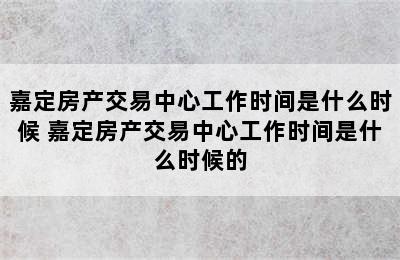 嘉定房产交易中心工作时间是什么时候 嘉定房产交易中心工作时间是什么时候的